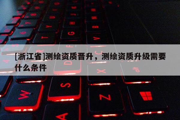 [浙江省]测绘资质晋升，测绘资质升级需要什么条件