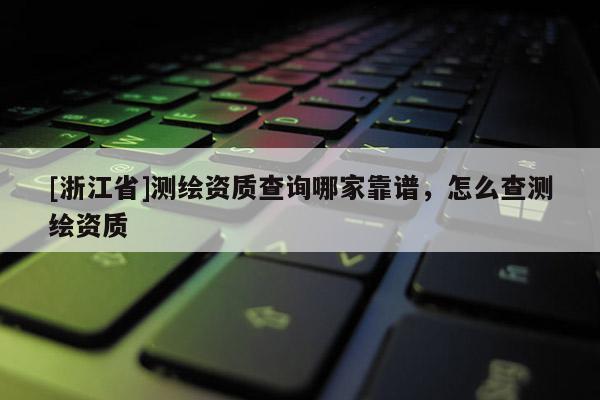 [浙江省]测绘资质查询哪家靠谱，怎么查测绘资质