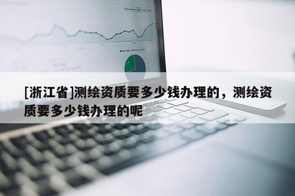 [浙江省]测绘资质要多少钱办理的，测绘资质要多少钱办理的呢