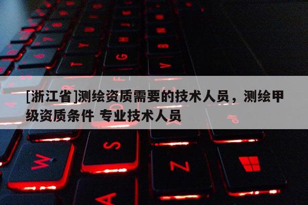 [浙江省]测绘资质需要的技术人员，测绘甲级资质条件 专业技术人员