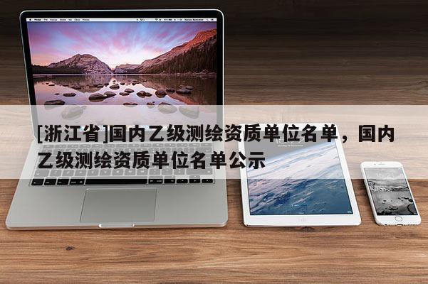 [浙江省]国内乙级测绘资质单位名单，国内乙级测绘资质单位名单公示