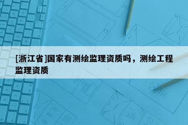 [浙江省]国家有测绘监理资质吗，测绘工程监理资质