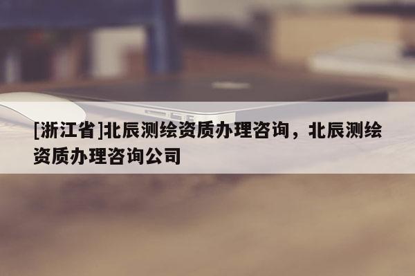 [浙江省]北辰测绘资质办理咨询，北辰测绘资质办理咨询公司