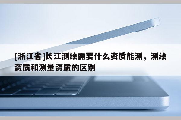 [浙江省]长江测绘需要什么资质能测，测绘资质和测量资质的区别