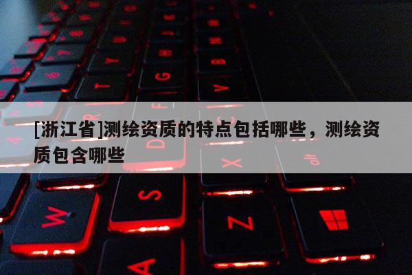 [浙江省]测绘资质的特点包括哪些，测绘资质包含哪些