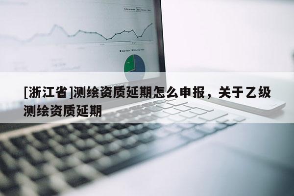 [浙江省]测绘资质延期怎么申报，关于乙级测绘资质延期