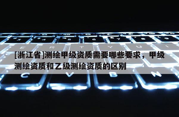 [浙江省]测绘甲级资质需要哪些要求，甲级测绘资质和乙级测绘资质的区别