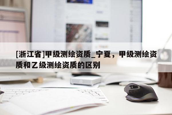 [浙江省]甲级测绘资质_宁夏，甲级测绘资质和乙级测绘资质的区别