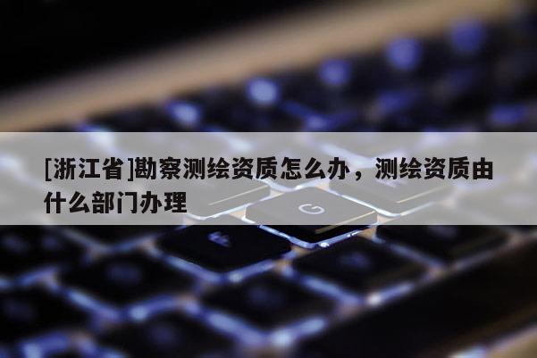 [浙江省]勘察测绘资质怎么办，测绘资质由什么部门办理