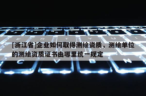 [浙江省]企业如何取得测绘资质，测绘单位的测绘资质证书由哪里统一规定