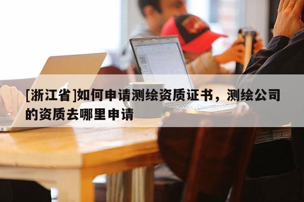[浙江省]如何申请测绘资质证书，测绘公司的资质去哪里申请