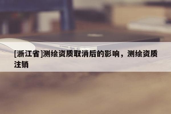[浙江省]测绘资质取消后的影响，测绘资质注销