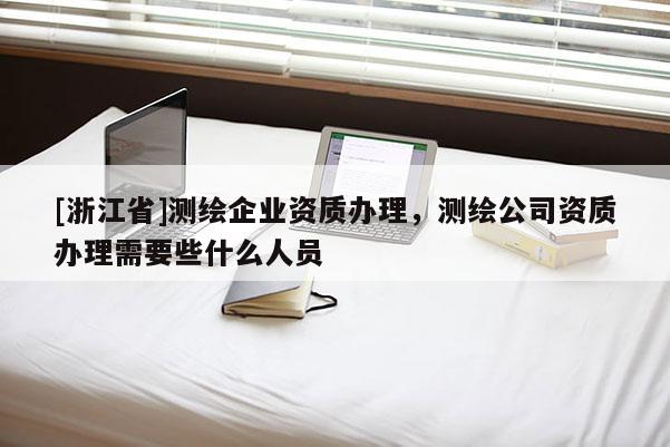 [浙江省]测绘企业资质办理，测绘公司资质办理需要些什么人员