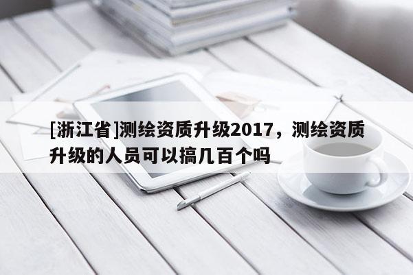[浙江省]测绘资质升级2017，测绘资质升级的人员可以搞几百个吗