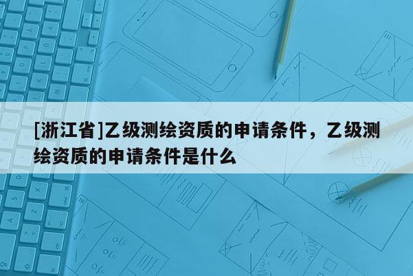 [浙江省]乙级测绘资质的申请条件，乙级测绘资质的申请条件是什么