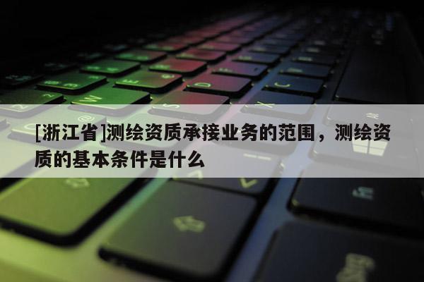 [浙江省]测绘资质承接业务的范围，测绘资质的基本条件是什么