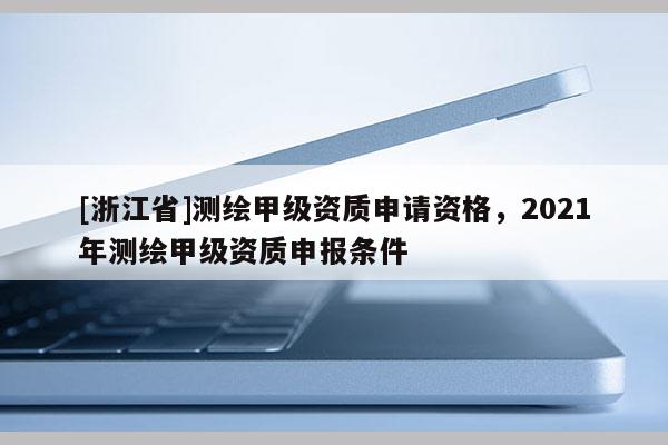 [浙江省]测绘甲级资质申请资格，2021年测绘甲级资质申报条件