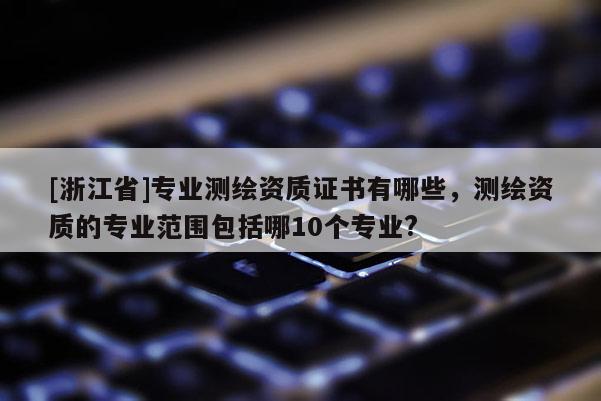 [浙江省]专业测绘资质证书有哪些，测绘资质的专业范围包括哪10个专业?