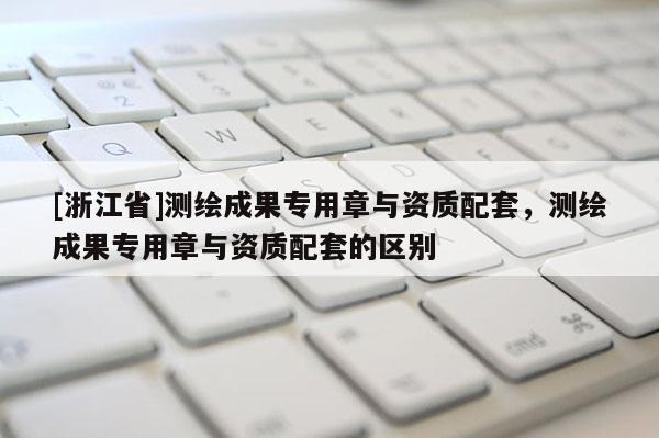 [浙江省]测绘成果专用章与资质配套，测绘成果专用章与资质配套的区别