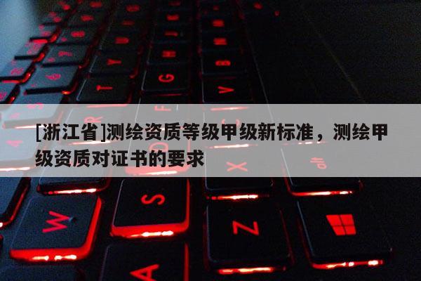 [浙江省]测绘资质等级甲级新标准，测绘甲级资质对证书的要求
