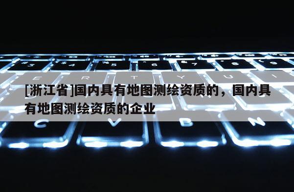 [浙江省]国内具有地图测绘资质的，国内具有地图测绘资质的企业