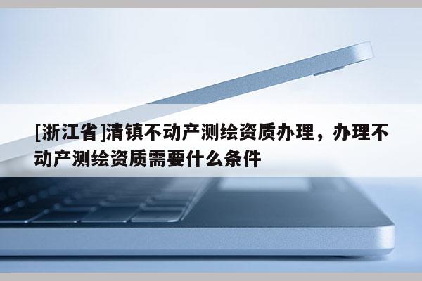 [浙江省]清镇不动产测绘资质办理，办理不动产测绘资质需要什么条件