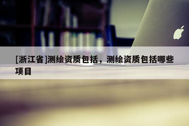 [浙江省]测绘资质包括，测绘资质包括哪些项目