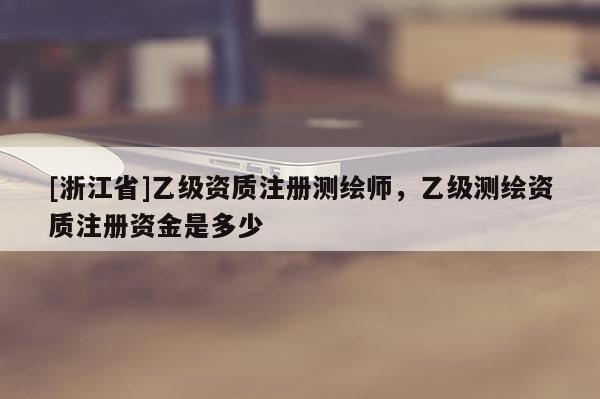 [浙江省]乙级资质注册测绘师，乙级测绘资质注册资金是多少