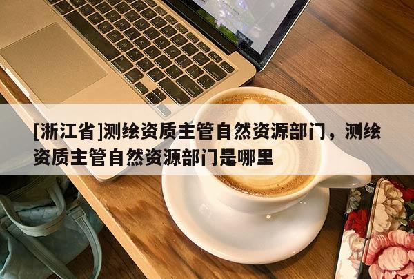 [浙江省]测绘资质主管自然资源部门，测绘资质主管自然资源部门是哪里
