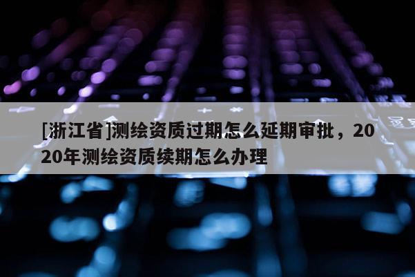[浙江省]测绘资质过期怎么延期审批，2020年测绘资质续期怎么办理