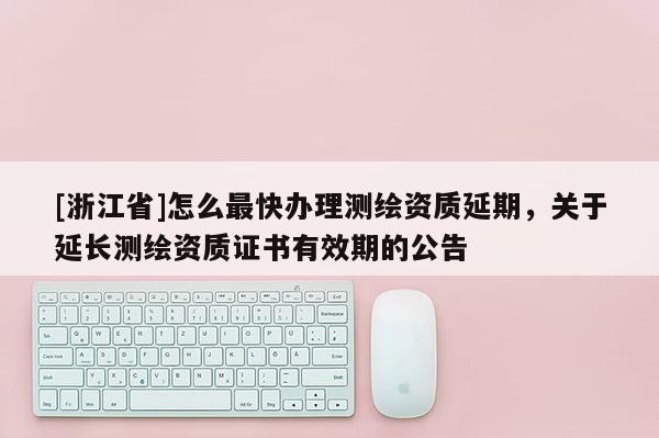 [浙江省]怎么最快办理测绘资质延期，关于延长测绘资质证书有效期的公告