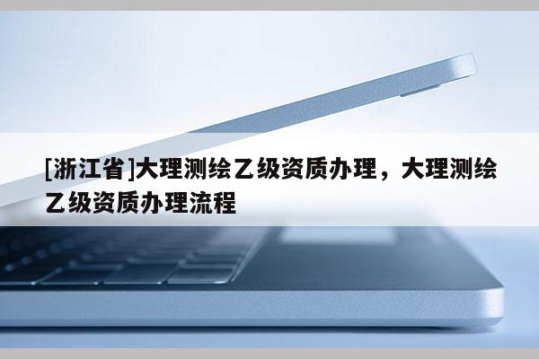 [浙江省]大理测绘乙级资质办理，大理测绘乙级资质办理流程