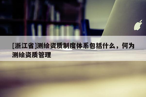 [浙江省]测绘资质制度体系包括什么，何为测绘资质管理