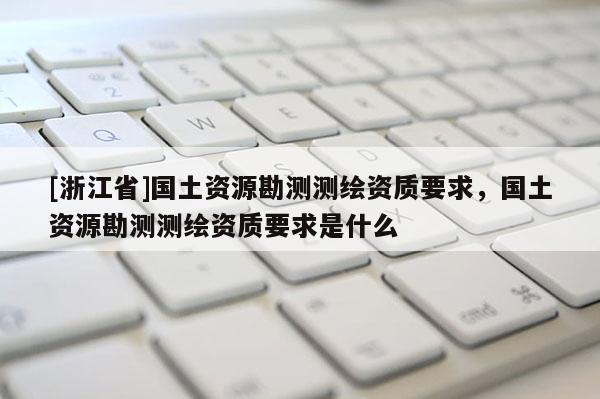 [浙江省]国土资源勘测测绘资质要求，国土资源勘测测绘资质要求是什么