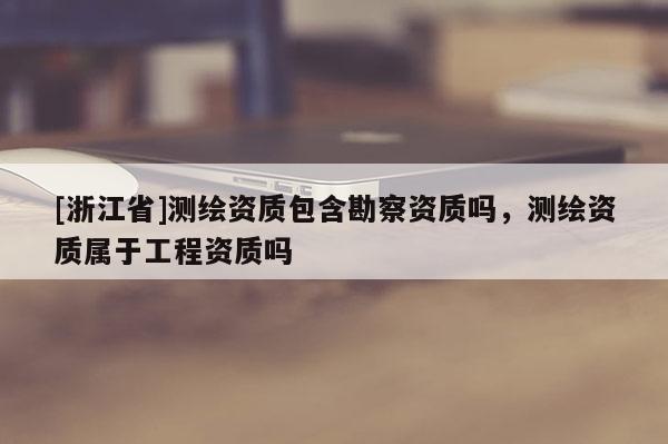 [浙江省]测绘资质包含勘察资质吗，测绘资质属于工程资质吗