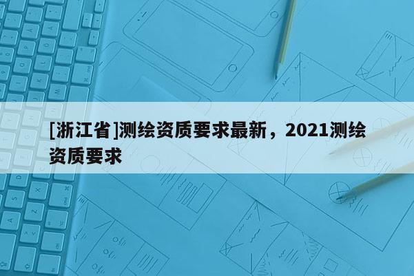[浙江省]测绘资质要求最新，2021测绘资质要求