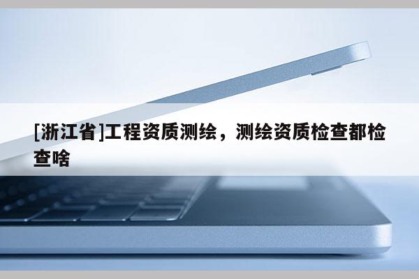 [浙江省]工程资质测绘，测绘资质检查都检查啥