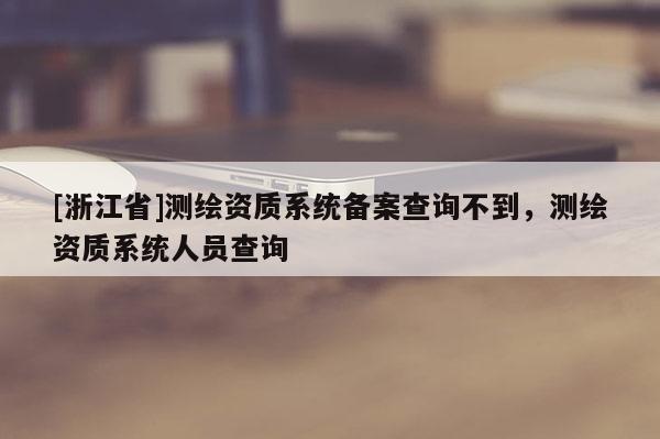 [浙江省]测绘资质系统备案查询不到，测绘资质系统人员查询