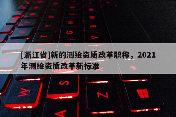 [浙江省]新的测绘资质改革职称，2021年测绘资质改革新标准
