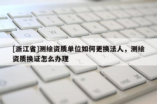 [浙江省]测绘资质单位如何更换法人，测绘资质换证怎么办理