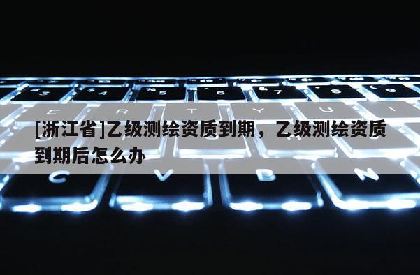 [浙江省]乙级测绘资质到期，乙级测绘资质到期后怎么办