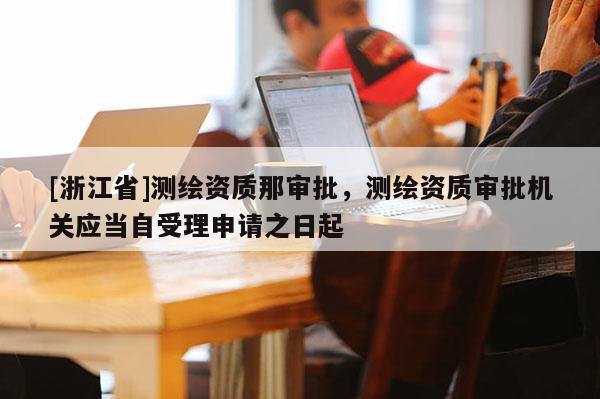 [浙江省]测绘资质那审批，测绘资质审批机关应当自受理申请之日起