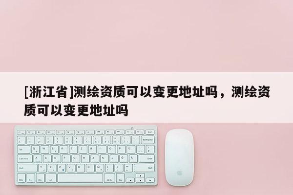 [浙江省]测绘资质可以变更地址吗，测绘资质可以变更地址吗