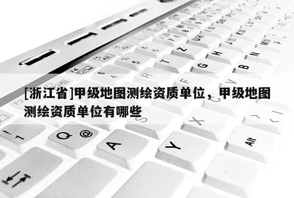 [浙江省]甲级地图测绘资质单位，甲级地图测绘资质单位有哪些