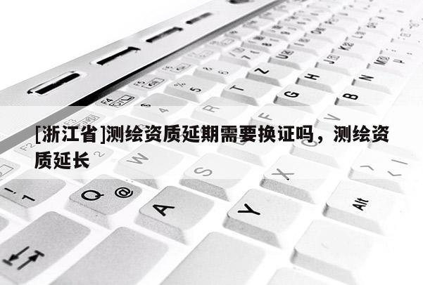 [浙江省]测绘资质延期需要换证吗，测绘资质延长