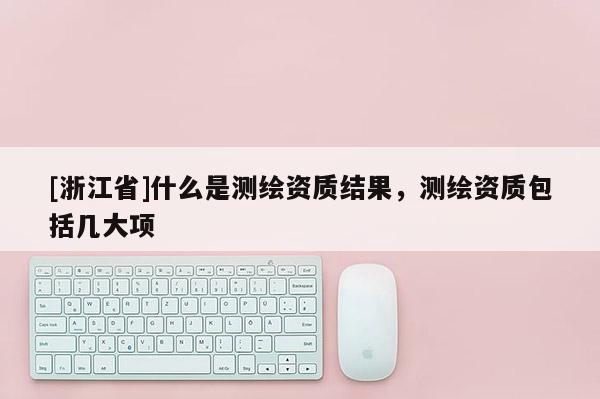 [浙江省]什么是测绘资质结果，测绘资质包括几大项