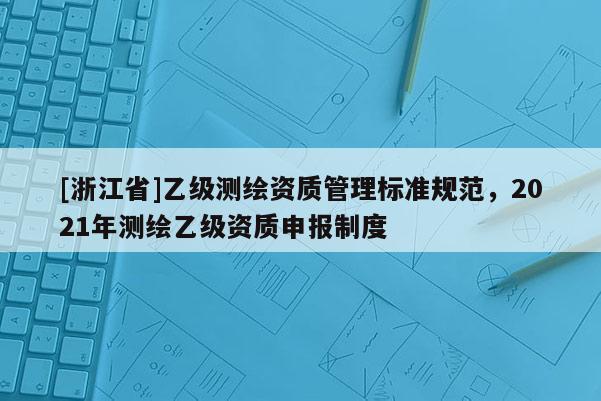 [浙江省]乙级测绘资质管理标准规范，2021年测绘乙级资质申报制度