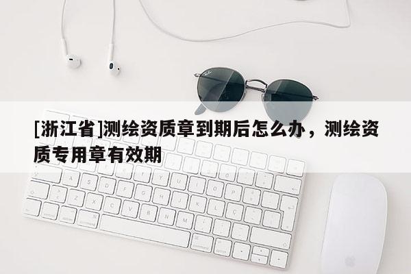 [浙江省]测绘资质章到期后怎么办，测绘资质专用章有效期