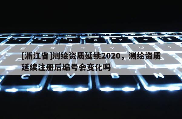 [浙江省]测绘资质延续2020，测绘资质延续注册后编号会变化吗