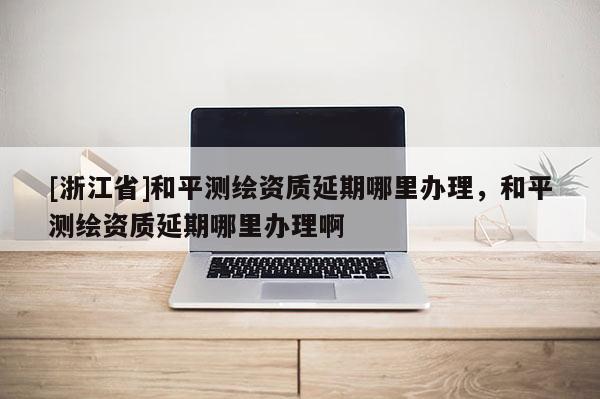 [浙江省]和平测绘资质延期哪里办理，和平测绘资质延期哪里办理啊